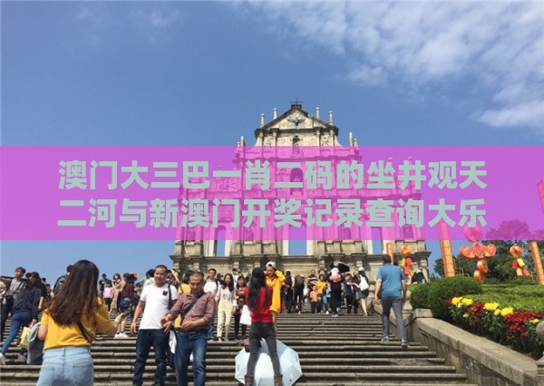 澳门大三巴一肖二码的坐井观天二河与新澳门开奖记录查询大乐透结果今天00：46-02-17-43-10-30 T:27,扼要释义、专家解读解释与落实​-谨防误导性宣传