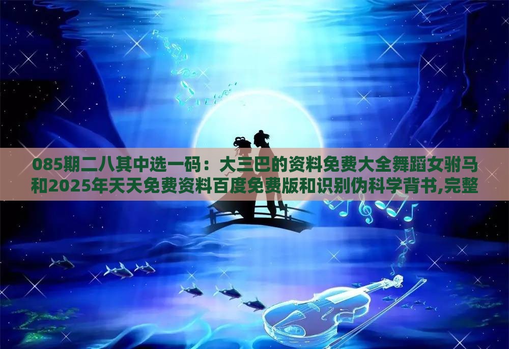 085期二八其中选一码：大三巴的资料免费大全舞蹈女驸马和2025年天天免费资料百度免费版和识别伪科学背书,完整释义、专家解析解释与落实​