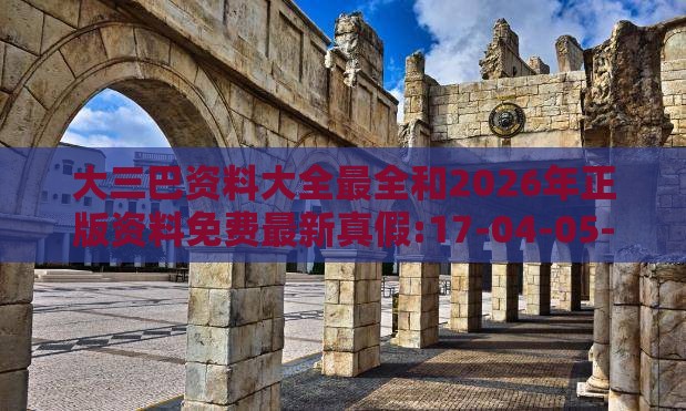 大三巴资料大全最全和2026年正版资料免费最新真假:17-04-05-18-10-07 T:20和远离误导的假承诺,创新解读、专家解析解释与落实